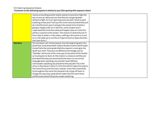 Film Opening Sequence Analysis 
*Comment on the following aspects in relation to your film opening title sequence choice 
money on building another battle station to help them fight the 
war so you can obviously see that they are not going down 
without a fight. As its an opening scene you don’t want to spoil 
anything so they won’t tell you the entire story but what they will 
do is briefly touch upon it and give the viewer hints of what is 
going to happen later on in the film, some viewers won’t 
understand the hints then what will happen later on in the film 
will be a surprise to the viewer. The reason it is distinctly a Sci Fi 
film is due to what is in the video, nothing in this scene is in real 
as it is all made up to suit the sci fi genre (Such as Space Shuttles 
and Lazer Guns.) 
Narrative 
The narrative is all military based, from the beginning when the 
Death Star Crew allow Darth Vaders Shuttle to when Darth Vader 
himself tells the commander that the emperor is coming to the 
death star itself. They also use Military terminology such as 
“Standby” which one of the crew says to the pilots of the shuttle 
as he prepares to dock. As the empire is a massive and they are 
portrayed that way you would want the actors to use correct 
language when speaking, you wouldn’t want Military 
commanders speaking casually which they wouldn’t do in the 
army so they haven’t done it in this film which makes the empire 
feel more fierce and a lot more realistic, more than it would be. 
So throughout the scene the characters do not go off topic or 
change the way they speak which makes the film seem more 
proffesional and will keep the viewers watching. 
 