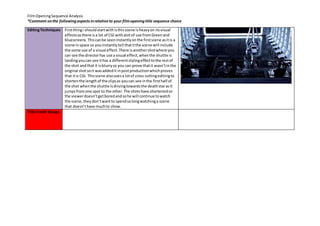 Film Opening Sequence Analysis 
*Comment on the following aspects in relation to your film opening title sequence choice 
Editing Techniques 
First thing i should start with is this scene is heavy on its visual 
effects as there is a lot of CGI with alot of use from Green and 
bluescreens. This can be seen instantly on the first scene as it is a 
scene in space so you instantly tell that it the scene will include 
the some use of a visual effect. There is another shot where you 
can see the director has use a visual effect, when the shuttle is 
landing you can see it has a different styling effect to the rest of 
the shot and that it is blurry so you can prove that it wasn’t in the 
original shot so it was added it in post production which proves 
that it is CGI. This scene also uses a lot of cross cutting editing to 
shorten the length of the clips as you can see in the first half of 
the shot when the shuttle is driving towards the death star as it 
jumps from one spot to the other. The shots have shortened so 
the viewer doesn’t get bored and so he will continue to watch 
the scene, they don’t want to spend so long watching a scene 
that doesn’t have much to show. 
Title Credit Design 
