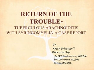 RETURN OF THE 
TROUBLE-TUBERCULOUS 
ARACHNOIDITIS 
WITH SYRINGOMYELIA-A CASE REPORT 
BY-Akash 
Srivatsav T 
Moderated by- 
Dr.N.V.Sundarachary MD;DM 
Dr.U.Veramma MD;DM 
Dr.R.Lalitha MD. 
 