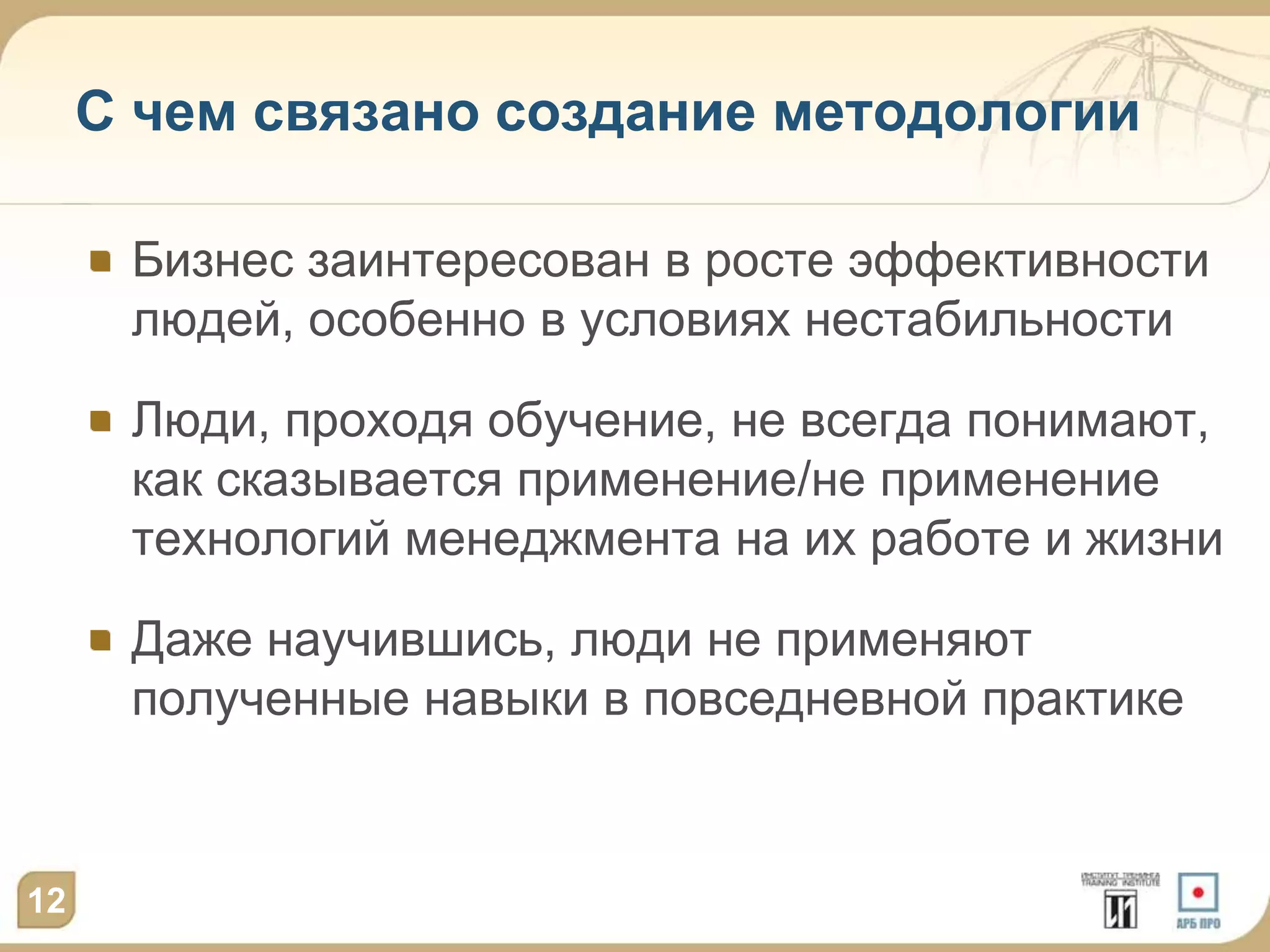 С чем связано создание методологии

      Бизнес заинтересован в росте эффективности
      людей, особенно в условиях нестабильности

      Люди, проходя обучение, не всегда понимают,
      как сказывается применение/не применение
      технологий менеджмента на их работе и жизни

      Даже научившись, люди не применяют
      полученные навыки в повседневной практике



12
 