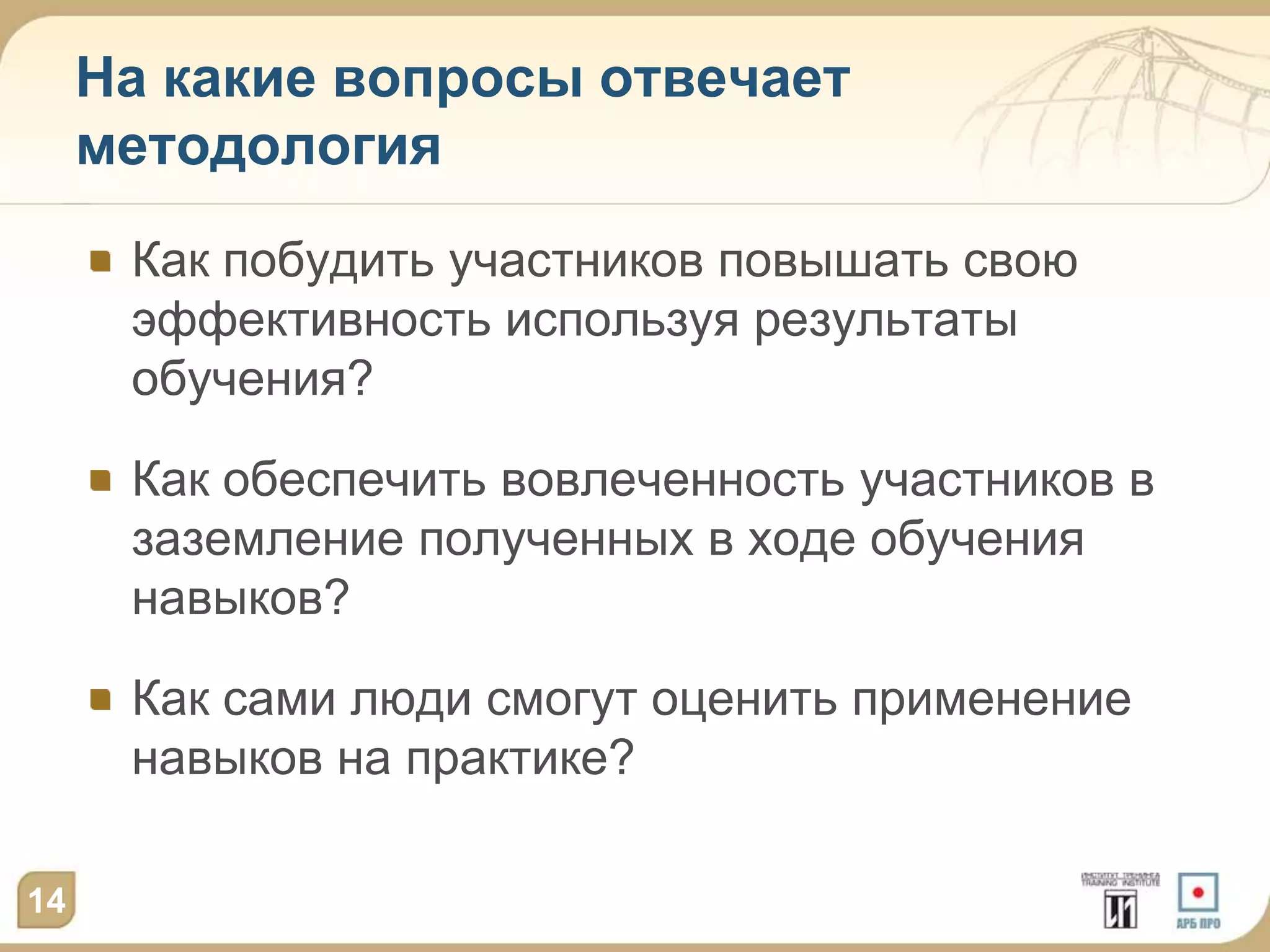 На какие вопросы отвечает
     методология
      Как побудить участников повышать свою
      эффективность используя результаты
      обучения?

      Как обеспечить вовлеченность участников в
      заземление полученных в ходе обучения
      навыков?

      Как сами люди смогут оценить применение
      навыков на практике?

14
 