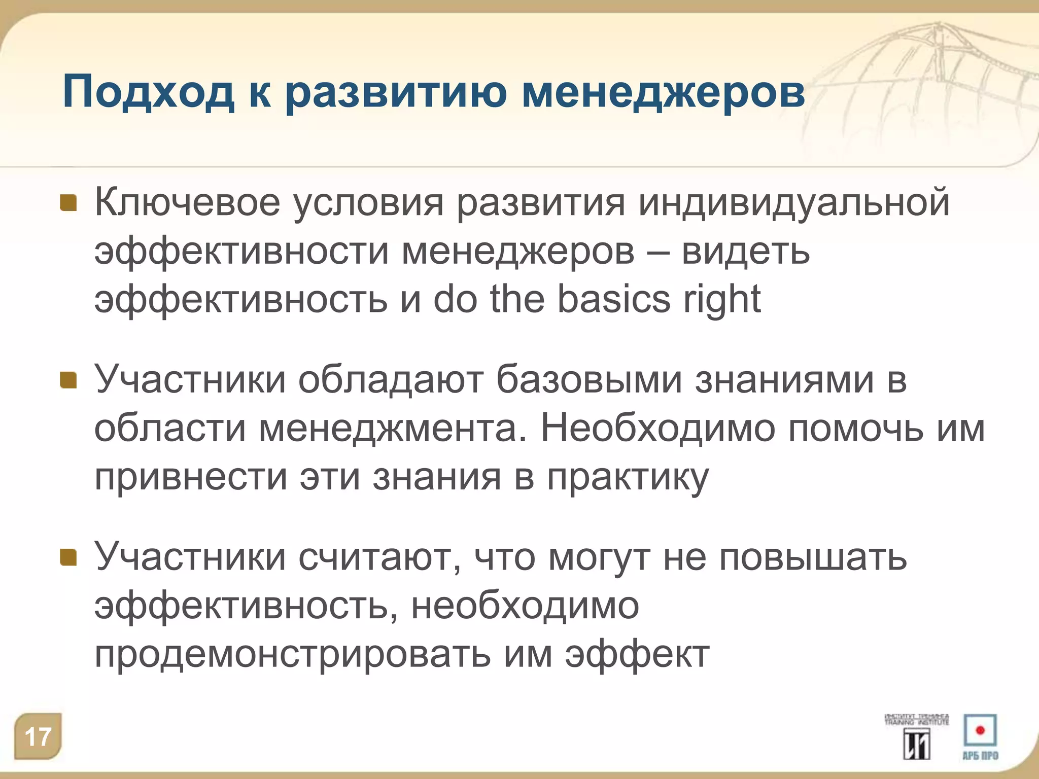 Подход к развитию менеджеров

      Ключевое условия развития индивидуальной
      эффективности менеджеров – видеть
      эффективность и do the basics right
      Участники обладают базовыми знаниями в
      области менеджмента. Необходимо помочь им
      привнести эти знания в практику
      Участники считают, что могут не повышать
      эффективность, необходимо
      продемонстрировать им эффект
17
 