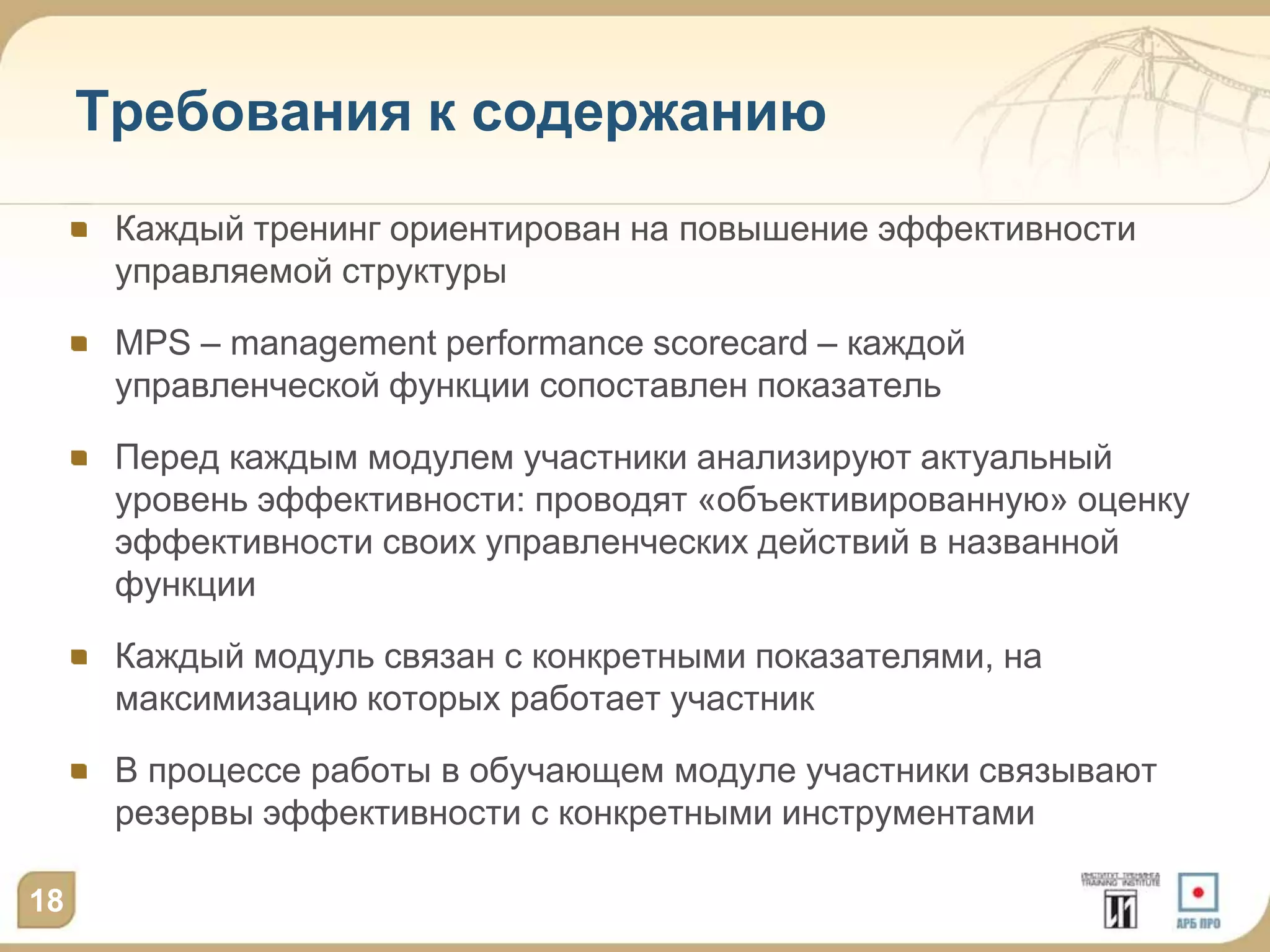 Требования к содержанию
      Каждый тренинг ориентирован на повышение эффективности
      управляемой структуры

      MPS – management performance scorecard – каждой
      управленческой функции сопоставлен показатель

      Перед каждым модулем участники анализируют актуальный
      уровень эффективности: проводят «объективированную» оценку
      эффективности своих управленческих действий в названной
      функции

      Каждый модуль связан с конкретными показателями, на
      максимизацию которых работает участник

      В процессе работы в обучающем модуле участники связывают
      резервы эффективности с конкретными инструментами

18
 