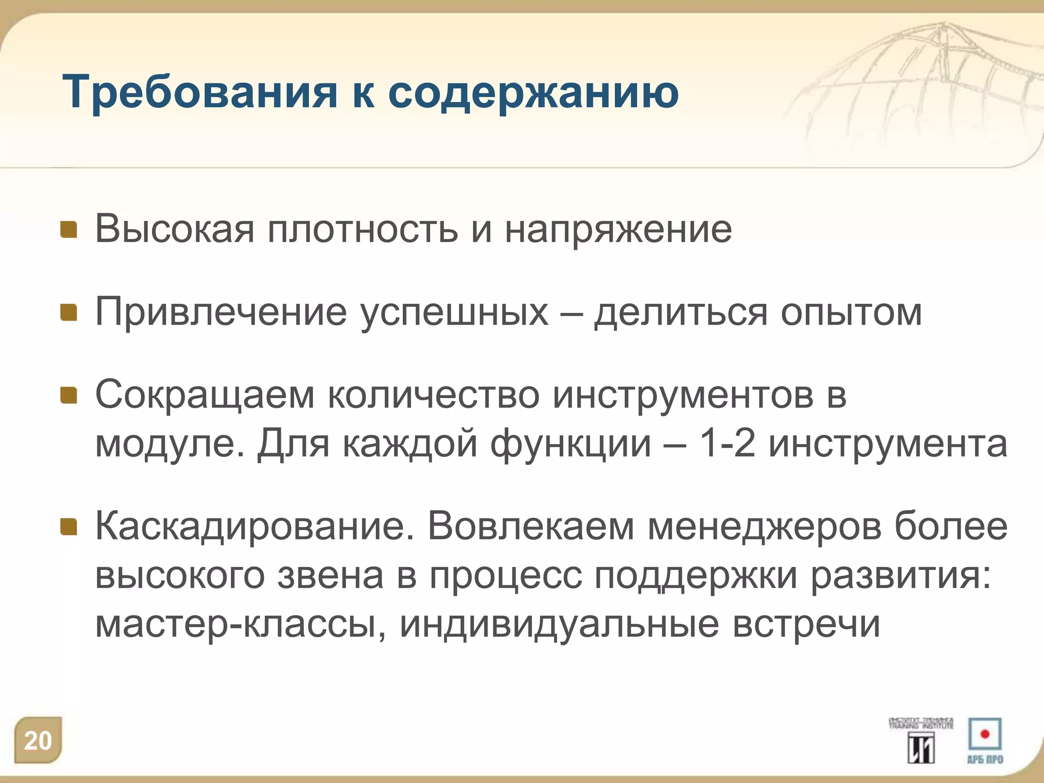 Требования к содержанию

      Высокая плотность и напряжение

      Привлечение успешных – делиться опытом

      Сокращаем количество инструментов в
      модуле. Для каждой функции – 1-2 инструмента

      Каскадирование. Вовлекаем менеджеров более
      высокого звена в процесс поддержки развития:
      мастер-классы, индивидуальные встречи

20
 