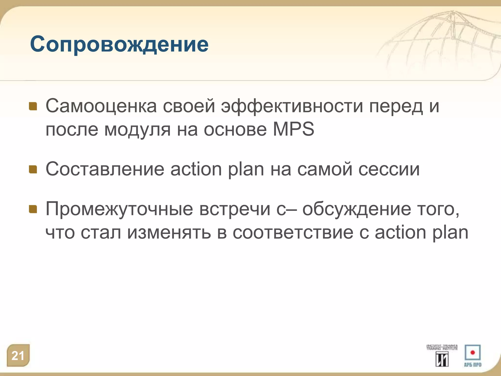 Сопровождение

      Самооценка своей эффективности перед и
      после модуля на основе MPS

      Составление action plan на самой сессии

      Промежуточные встречи с– обсуждение того,
      что стал изменять в соответствие с action plan




21
 
