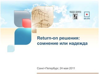 Return-on решения:
сомнение или надежда




Санкт-Петербург, 24 мая 2011
 