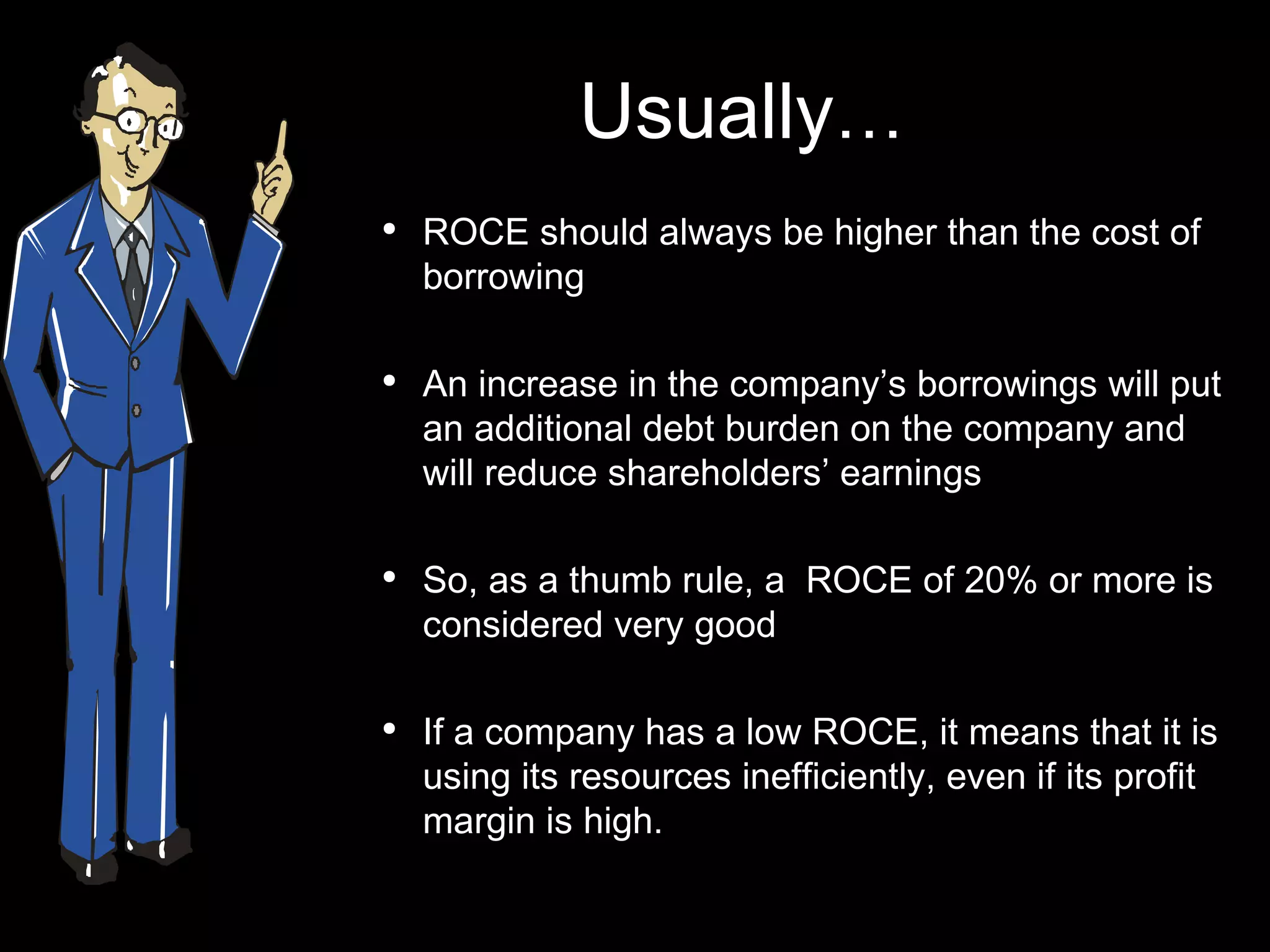 Usually … ROCE should always be higher than the cost of borrowing An increase in the company’s borrowings will put an additional debt burden on the company and will reduce shareholders’ earnings So, as a thumb rule, a  ROCE of 20% or more is considered very good If a company has a low ROCE, it means that it is using its resources inefficiently, even if its profit margin is high. 