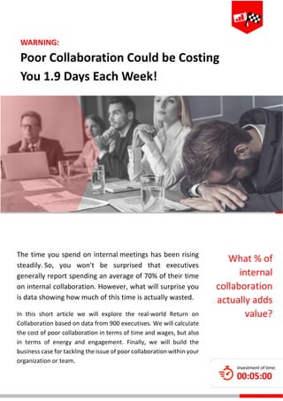  
 
 
 
 
 
 
 
 
 
 
The time you spend on internal meetings has been rising 
steadily. So,  you  won't  be  surprised  that  executives 
generally report spending an average of 70% of their time 
on internal collaboration. However, what will surprise you 
is data showing how much of this time is actually wasted. 
In  this  short  article  we  will  explore  the  real‐world  Return  on 
Collaboration based on data from 900 executives. We will calculate 
the cost of poor collaboration in terms of time and wages, but also 
in  terms  of  energy  and  engagement.  Finally,  we  will  build  the 
business case for tackling the issue of poor collaboration within your 
organization or team. 
WARNING:  
Poor Collaboration Could be Costing 
You 1.9 Days Each Week! 
What % of 
internal 
collaboration 
actually adds 
value? 
 