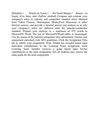 Multiplier • Return on Assets • Net Profit Margin • Return on
Equity (Use three ratio DuPont method) Compare and contrast your
company's ratios to industry and competitor standard ratios obtained
from Yahoo Finance, Morningstar, MotleyFool, Macroaxis or other
Internet sources, and provide a detailed answer and analysis as to why
your company's ratios are different than the industry/competitor
standard. Prepare your analysis in a minimum of 875 words in
Microsoft® Word. The use of Microsoft®Word tables is encouraged.
Cite the source of the industry/competitor ratio information. Format your
assignment consistent with APA guidelines. Click the Assignment Files
tab to submit your assignment. Note: Grades are awarded based upon
individual contributions to the Learning Team assignment. Each
Learning Team member receives a grade based upon his/her
contributions to the team assignment. Not all students may receive the
same grade for the team assignment.
 