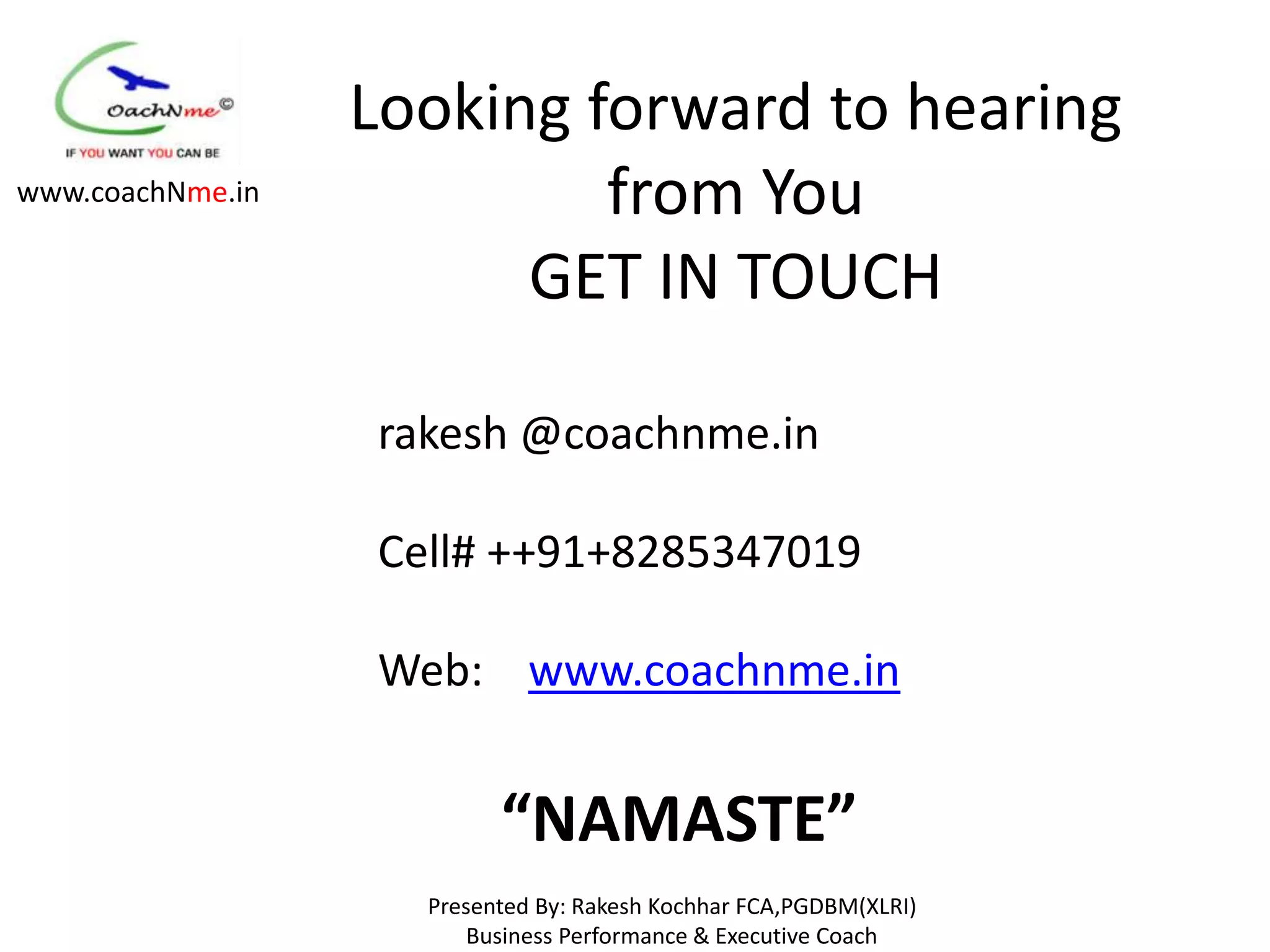 Looking forward to hearing
www.coachNme.in            from You
                        GET IN TOUCH

                  rakesh @coachnme.in

                  Cell# ++91+8285347019

                  Web: www.coachnme.in


                          “NAMASTE”
                    Presented By: Rakesh Kochhar FCA,PGDBM(XLRI)
                        Business Performance & Executive Coach
 