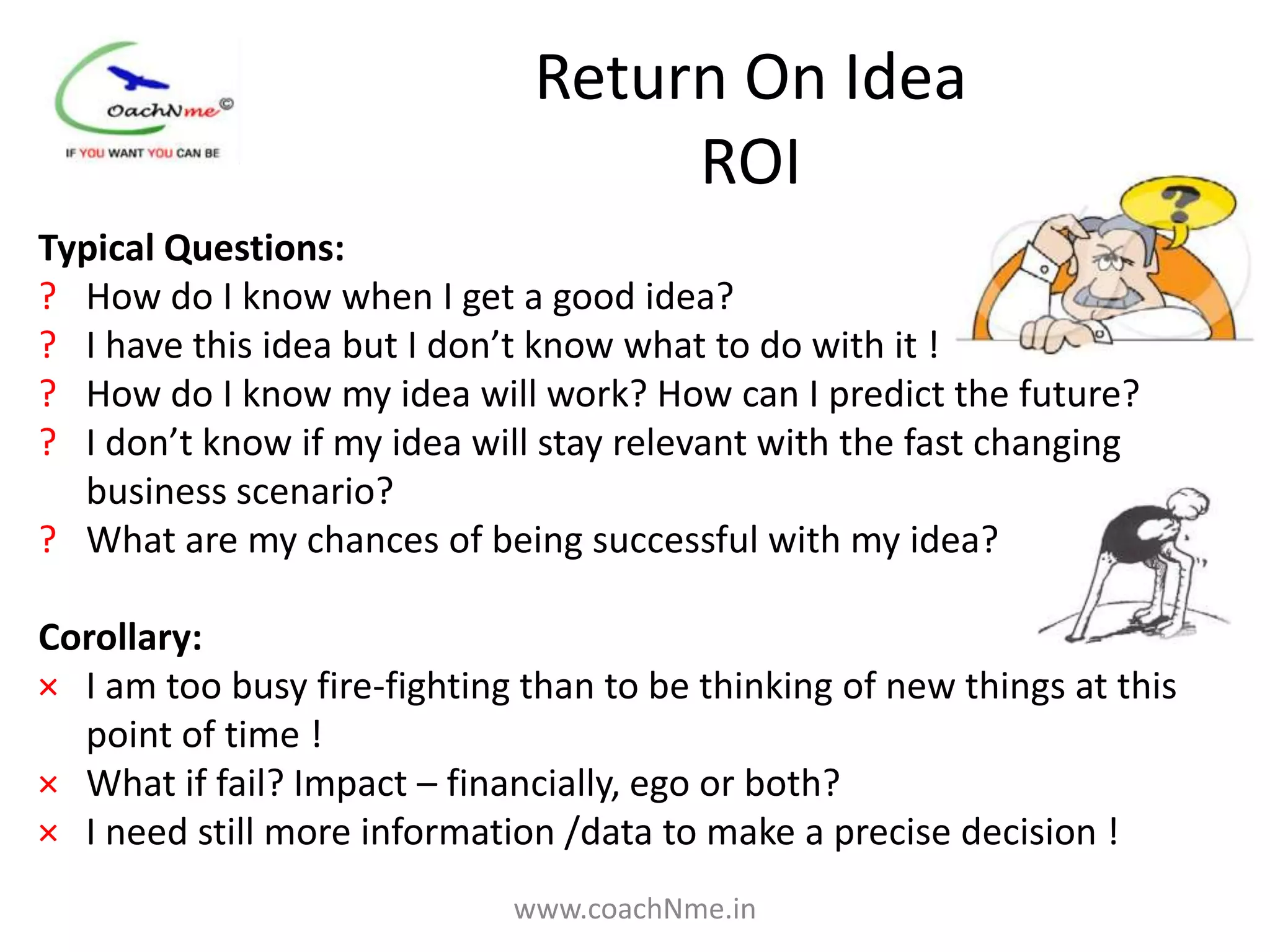 Return On Idea
                                   ROI
Typical Questions:
? How do I know when I get a good idea?
? I have this idea but I don’t know what to do with it !
? How do I know my idea will work? How can I predict the future?
? I don’t know if my idea will stay relevant with the fast changing
  business scenario?
? What are my chances of being successful with my idea?

Corollary:
× I am too busy fire-fighting than to be thinking of new things at this
  point of time !
× What if fail? Impact – financially, ego or both?
× I need still more information /data to make a precise decision !
                             www.coachNme.in
 