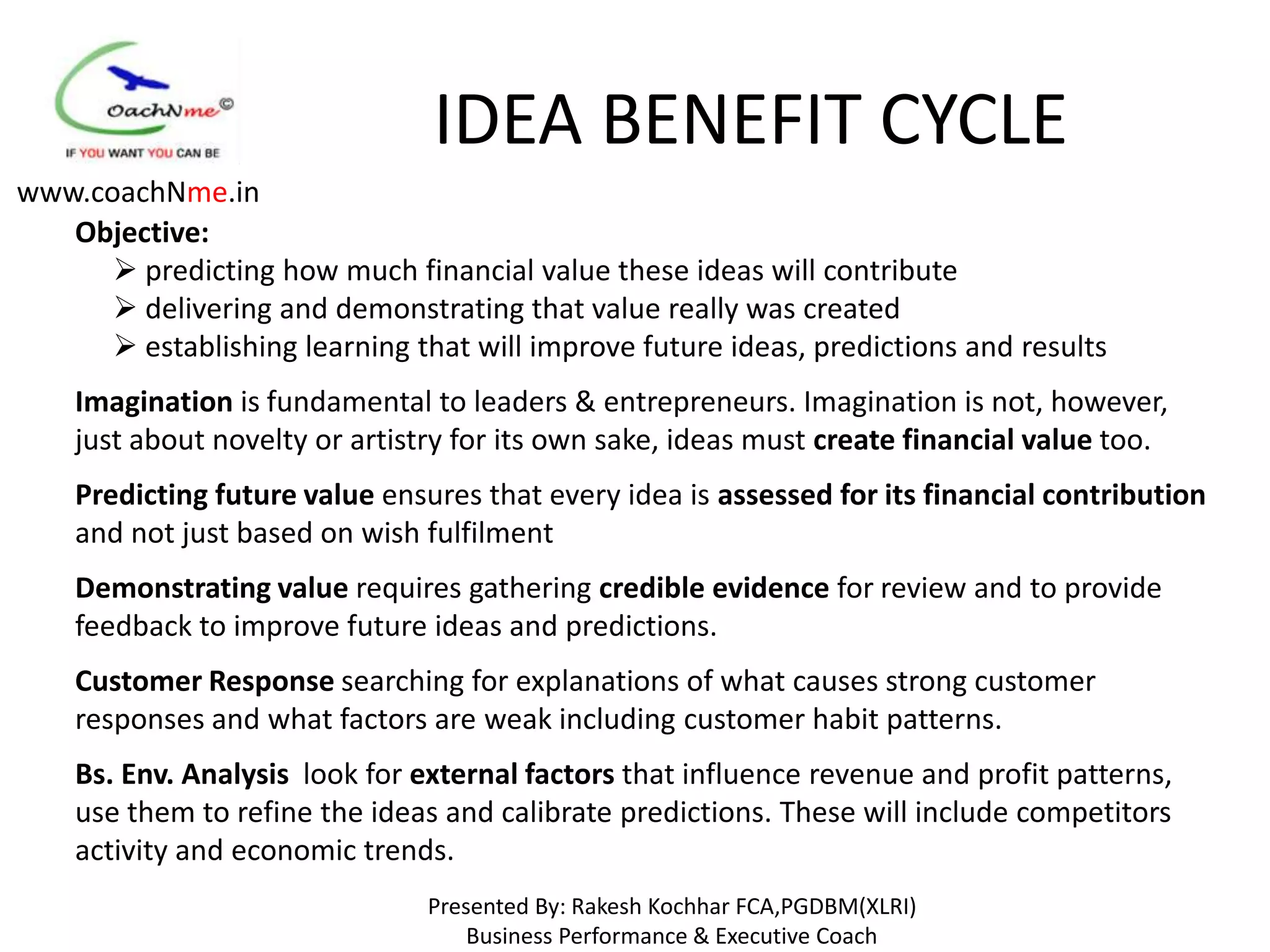 IDEA BENEFIT CYCLE
www.coachNme.in
   Objective:
       predicting how much financial value these ideas will contribute
       delivering and demonstrating that value really was created
       establishing learning that will improve future ideas, predictions and results
    Imagination is fundamental to leaders & entrepreneurs. Imagination is not, however,
    just about novelty or artistry for its own sake, ideas must create financial value too.
    Predicting future value ensures that every idea is assessed for its financial contribution
    and not just based on wish fulfilment
    Demonstrating value requires gathering credible evidence for review and to provide
    feedback to improve future ideas and predictions.
    Customer Response searching for explanations of what causes strong customer
    responses and what factors are weak including customer habit patterns.
    Bs. Env. Analysis look for external factors that influence revenue and profit patterns,
    use them to refine the ideas and calibrate predictions. These will include competitors
    activity and economic trends.
                                Presented By: Rakesh Kochhar FCA,PGDBM(XLRI)
                                    Business Performance & Executive Coach
 