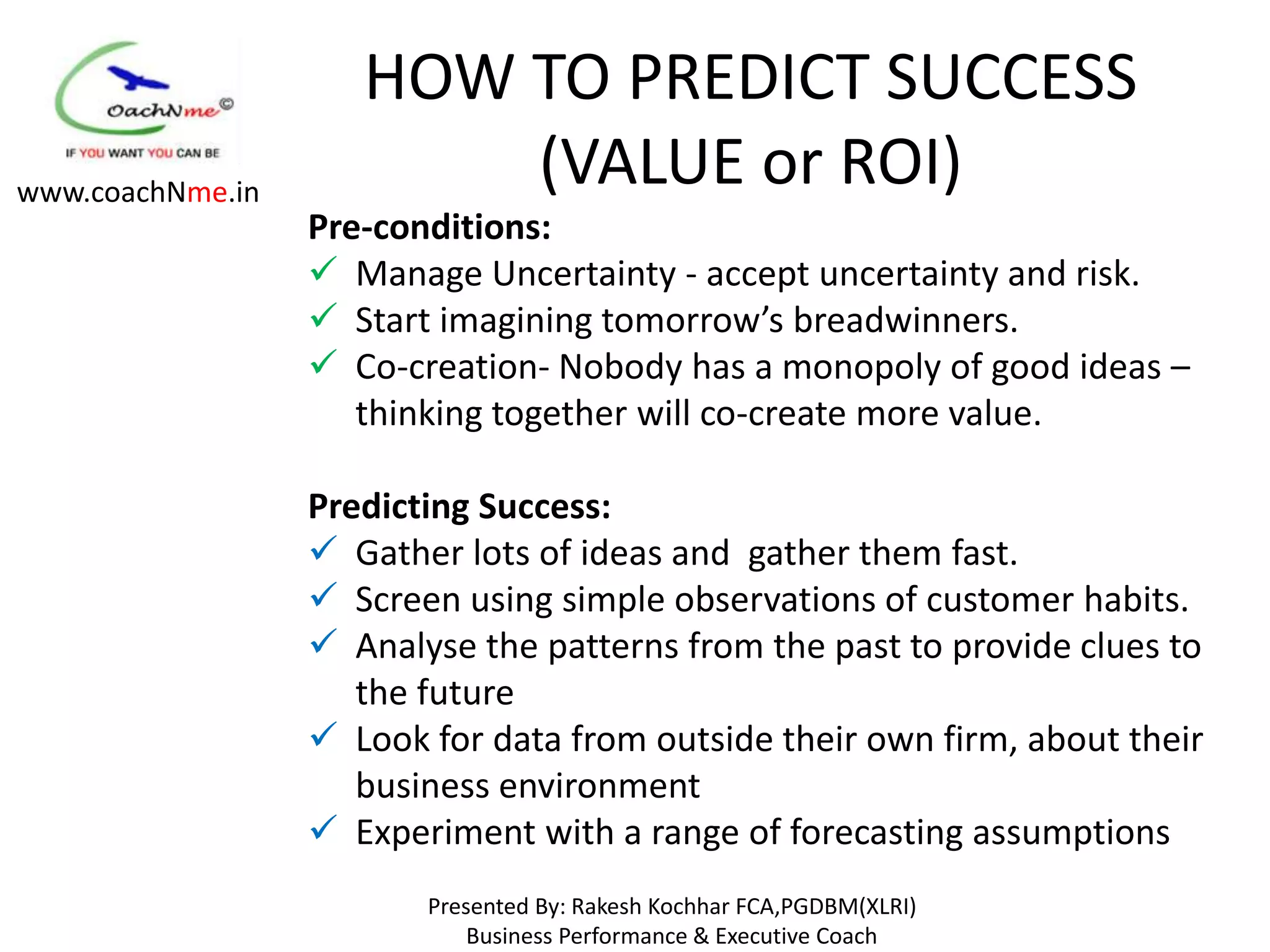 HOW TO PREDICT SUCCESS
www.coachNme.in
                         (VALUE or ROI)
                  Pre-conditions:
                   Manage Uncertainty - accept uncertainty and risk.
                   Start imagining tomorrow’s breadwinners.
                   Co-creation- Nobody has a monopoly of good ideas –
                     thinking together will co-create more value.

                  Predicting Success:
                   Gather lots of ideas and gather them fast.
                   Screen using simple observations of customer habits.
                   Analyse the patterns from the past to provide clues to
                     the future
                   Look for data from outside their own firm, about their
                     business environment
                   Experiment with a range of forecasting assumptions
                         Presented By: Rakesh Kochhar FCA,PGDBM(XLRI)
                             Business Performance & Executive Coach
 