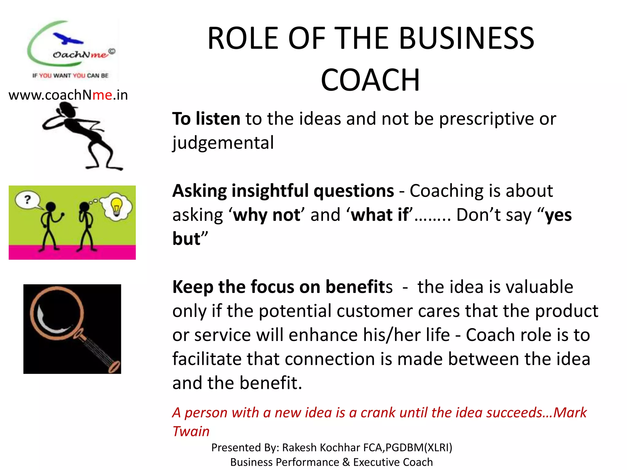 ROLE OF THE BUSINESS
www.coachNme.in
                              COACH
                  To listen to the ideas and not be prescriptive or
                  judgemental

                  Asking insightful questions - Coaching is about
                  asking ‘why not’ and ‘what if’…….. Don’t say “yes
                  but”

                  Keep the focus on benefits - the idea is valuable
                  only if the potential customer cares that the product
                  or service will enhance his/her life - Coach role is to
                  facilitate that connection is made between the idea
                  and the benefit.
                  A person with a new idea is a crank until the idea succeeds…Mark
                  Twain
                        Presented By: Rakesh Kochhar FCA,PGDBM(XLRI)
                            Business Performance & Executive Coach
 