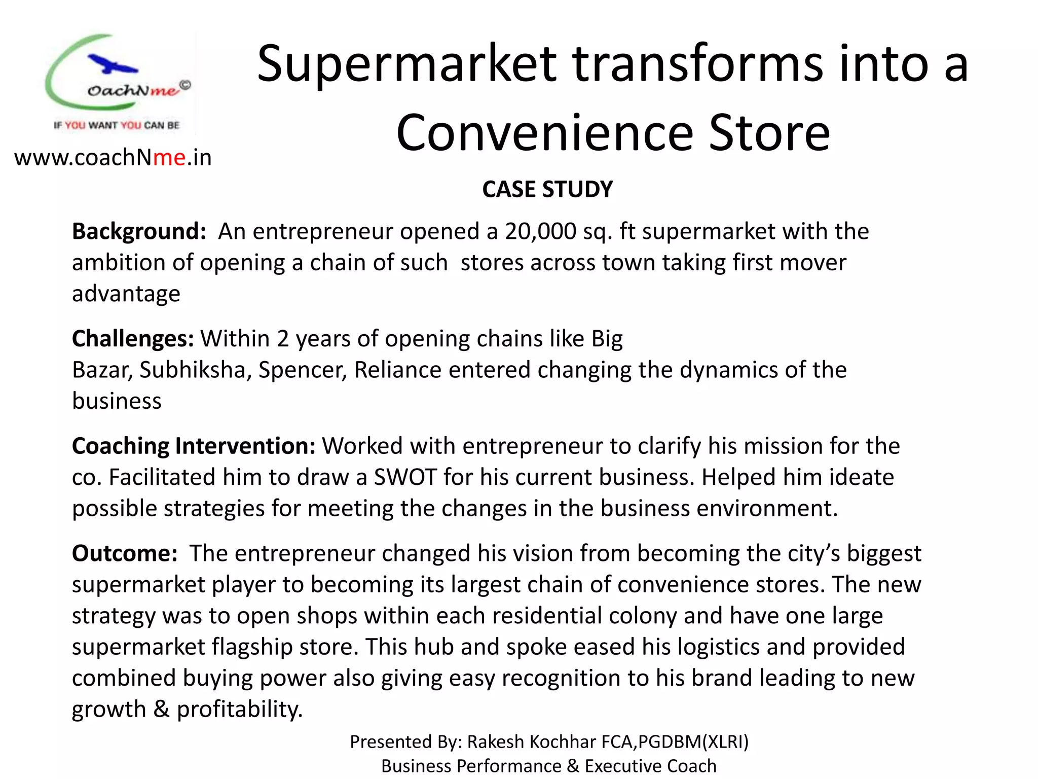 Supermarket transforms into a
www.coachNme.in
                          Convenience Store
                                            CASE STUDY
    Background: An entrepreneur opened a 20,000 sq. ft supermarket with the
    ambition of opening a chain of such stores across town taking first mover
    advantage
    Challenges: Within 2 years of opening chains like Big
    Bazar, Subhiksha, Spencer, Reliance entered changing the dynamics of the
    business
    Coaching Intervention: Worked with entrepreneur to clarify his mission for the
    co. Facilitated him to draw a SWOT for his current business. Helped him ideate
    possible strategies for meeting the changes in the business environment.
    Outcome: The entrepreneur changed his vision from becoming the city’s biggest
    supermarket player to becoming its largest chain of convenience stores. The new
    strategy was to open shops within each residential colony and have one large
    supermarket flagship store. This hub and spoke eased his logistics and provided
    combined buying power also giving easy recognition to his brand leading to new
    growth & profitability.
                              Presented By: Rakesh Kochhar FCA,PGDBM(XLRI)
                                  Business Performance & Executive Coach
 