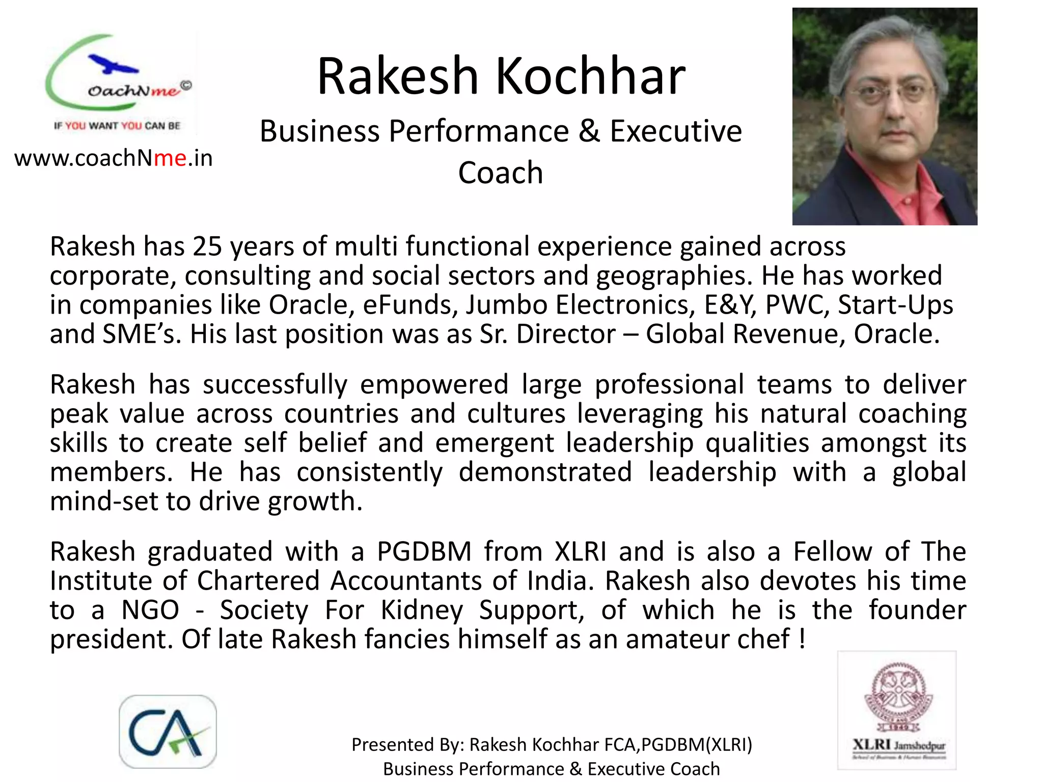 Rakesh Kochhar
                   Business Performance & Executive
www.coachNme.in
                                 Coach

  Rakesh has 25 years of multi functional experience gained across
  corporate, consulting and social sectors and geographies. He has worked
  in companies like Oracle, eFunds, Jumbo Electronics, E&Y, PWC, Start-Ups
  and SME’s. His last position was as Sr. Director – Global Revenue, Oracle.
  Rakesh has successfully empowered large professional teams to deliver
  peak value across countries and cultures leveraging his natural coaching
  skills to create self belief and emergent leadership qualities amongst its
  members. He has consistently demonstrated leadership with a global
  mind-set to drive growth.
  Rakesh graduated with a PGDBM from XLRI and is also a Fellow of The
  Institute of Chartered Accountants of India. Rakesh also devotes his time
  to a NGO - Society For Kidney Support, of which he is the founder
  president. Of late Rakesh fancies himself as an amateur chef !


                          Presented By: Rakesh Kochhar FCA,PGDBM(XLRI)
                              Business Performance & Executive Coach
 