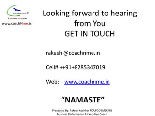 Looking forward to hearing
www.coachNme.in            from You
                        GET IN TOUCH

                  rakesh @coachnme.in

                  Cell# ++91+8285347019

                  Web: www.coachnme.in


                          “NAMASTE”
                    Presented By: Rakesh Kochhar FCA,PGDBM(XLRI)
                        Business Performance & Executive Coach
 