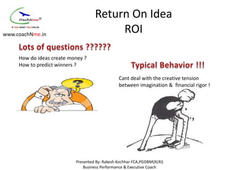 Return On Idea
www.coachNme.in
                                         ROI

     How do ideas create money ?
     How to predict winners ?

                                                Cant deal with the creative tension
                                                between imagination & financial rigor !




                           Presented By: Rakesh Kochhar FCA,PGDBM(XLRI)
                               Business Performance & Executive Coach
 