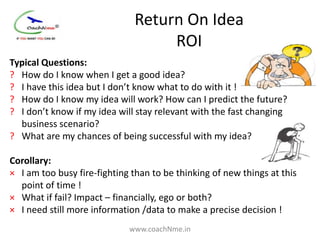 Return On Idea
                                   ROI
Typical Questions:
? How do I know when I get a good idea?
? I have this idea but I don’t know what to do with it !
? How do I know my idea will work? How can I predict the future?
? I don’t know if my idea will stay relevant with the fast changing
  business scenario?
? What are my chances of being successful with my idea?

Corollary:
× I am too busy fire-fighting than to be thinking of new things at this
  point of time !
× What if fail? Impact – financially, ego or both?
× I need still more information /data to make a precise decision !
                             www.coachNme.in
 