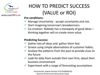 HOW TO PREDICT SUCCESS
www.coachNme.in
                         (VALUE or ROI)
                  Pre-conditions:
                   Manage Uncertainty - accept uncertainty and risk.
                   Start imagining tomorrow’s breadwinners.
                   Co-creation- Nobody has a monopoly of good ideas –
                     thinking together will co-create more value.

                  Predicting Success:
                   Gather lots of ideas and gather them fast.
                   Screen using simple observations of customer habits.
                   Analyse the patterns from the past to provide clues to
                     the future
                   Look for data from outside their own firm, about their
                     business environment
                   Experiment with a range of forecasting assumptions
                         Presented By: Rakesh Kochhar FCA,PGDBM(XLRI)
                             Business Performance & Executive Coach
 