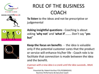 ROLE OF THE BUSINESS
www.coachNme.in
                              COACH
                  To listen to the ideas and not be prescriptive or
                  judgemental

                  Asking insightful questions - Coaching is about
                  asking ‘why not’ and ‘what if’…….. Don’t say “yes
                  but”

                  Keep the focus on benefits - the idea is valuable
                  only if the potential customer cares that the product
                  or service will enhance his/her life - Coach role is to
                  facilitate that connection is made between the idea
                  and the benefit.
                  A person with a new idea is a crank until the idea succeeds…Mark
                  Twain
                        Presented By: Rakesh Kochhar FCA,PGDBM(XLRI)
                            Business Performance & Executive Coach
 