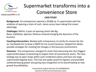 Supermarket transforms into a
www.coachNme.in
                          Convenience Store
                                            CASE STUDY
    Background: An entrepreneur opened a 20,000 sq. ft supermarket with the
    ambition of opening a chain of such stores across town taking first mover
    advantage
    Challenges: Within 2 years of opening chains like Big
    Bazar, Subhiksha, Spencer, Reliance entered changing the dynamics of the
    business
    Coaching Intervention: Worked with entrepreneur to clarify his mission for the
    co. Facilitated him to draw a SWOT for his current business. Helped him ideate
    possible strategies for meeting the changes in the business environment.
    Outcome: The entrepreneur changed his vision from becoming the city’s biggest
    supermarket player to becoming its largest chain of convenience stores. The new
    strategy was to open shops within each residential colony and have one large
    supermarket flagship store. This hub and spoke eased his logistics and provided
    combined buying power also giving easy recognition to his brand leading to new
    growth & profitability.
                              Presented By: Rakesh Kochhar FCA,PGDBM(XLRI)
                                  Business Performance & Executive Coach
 