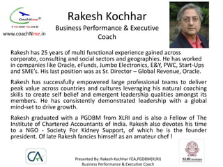 Rakesh Kochhar
                   Business Performance & Executive
www.coachNme.in
                                 Coach

  Rakesh has 25 years of multi functional experience gained across
  corporate, consulting and social sectors and geographies. He has worked
  in companies like Oracle, eFunds, Jumbo Electronics, E&Y, PWC, Start-Ups
  and SME’s. His last position was as Sr. Director – Global Revenue, Oracle.
  Rakesh has successfully empowered large professional teams to deliver
  peak value across countries and cultures leveraging his natural coaching
  skills to create self belief and emergent leadership qualities amongst its
  members. He has consistently demonstrated leadership with a global
  mind-set to drive growth.
  Rakesh graduated with a PGDBM from XLRI and is also a Fellow of The
  Institute of Chartered Accountants of India. Rakesh also devotes his time
  to a NGO - Society For Kidney Support, of which he is the founder
  president. Of late Rakesh fancies himself as an amateur chef !


                          Presented By: Rakesh Kochhar FCA,PGDBM(XLRI)
                              Business Performance & Executive Coach
 