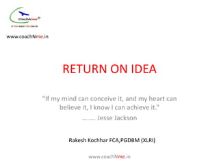 www.coachNme.in




                  RETURN ON IDEA

            “If my mind can conceive it, and my heart can
                  believe it, I know I can achieve it.”
                          …….. Jesse Jackson


                    Rakesh Kochhar FCA,PGDBM (XLRI)

                           www.coachNme.in
 