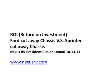 ROI (Return on Investment)
Ford cut away Chassis V.S. Sprinter
cut away Chassis
Nexus RV President Claude Donati 10-13-11

www.nexusrv.com
 