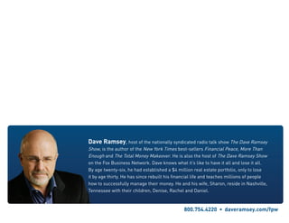 Dave Ramsey, host of the nationally syndicated radio talk show The Dave Ramsey
Show, is the author of the New York Times best-sellers Financial Peace, More Than
Enough and The Total Money Makeover. He is also the host of The Dave Ramsey Show
on the Fox Business Network. Dave knows what it’s like to have it all and lose it all.
By age twenty-six, he had established a $4 million real estate portfolio, only to lose
it by age thirty. He has since rebuilt his financial life and teaches millions of people
how to successfully manage their money. He and his wife, Sharon, reside in Nashville,
Tennessee with their children, Denise, Rachel and Daniel.
800.754.4220  •  daveramsey.com/fpw
 