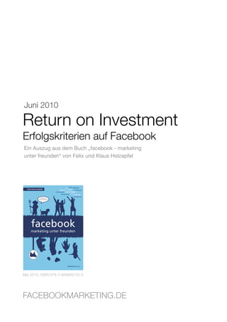 Juni 2010

Return on Investment
Erfolgskriterien auf Facebook
Ein Auszug aus dem Buch „facebook - marketing
unter freunden“ von Felix und Klaus Holzapfel




Mai 2010, ISBN 978-3-869800-53-0




FACEBOOKMARKETING.DE
 Facebookmarketing.de                           Seite 1
 