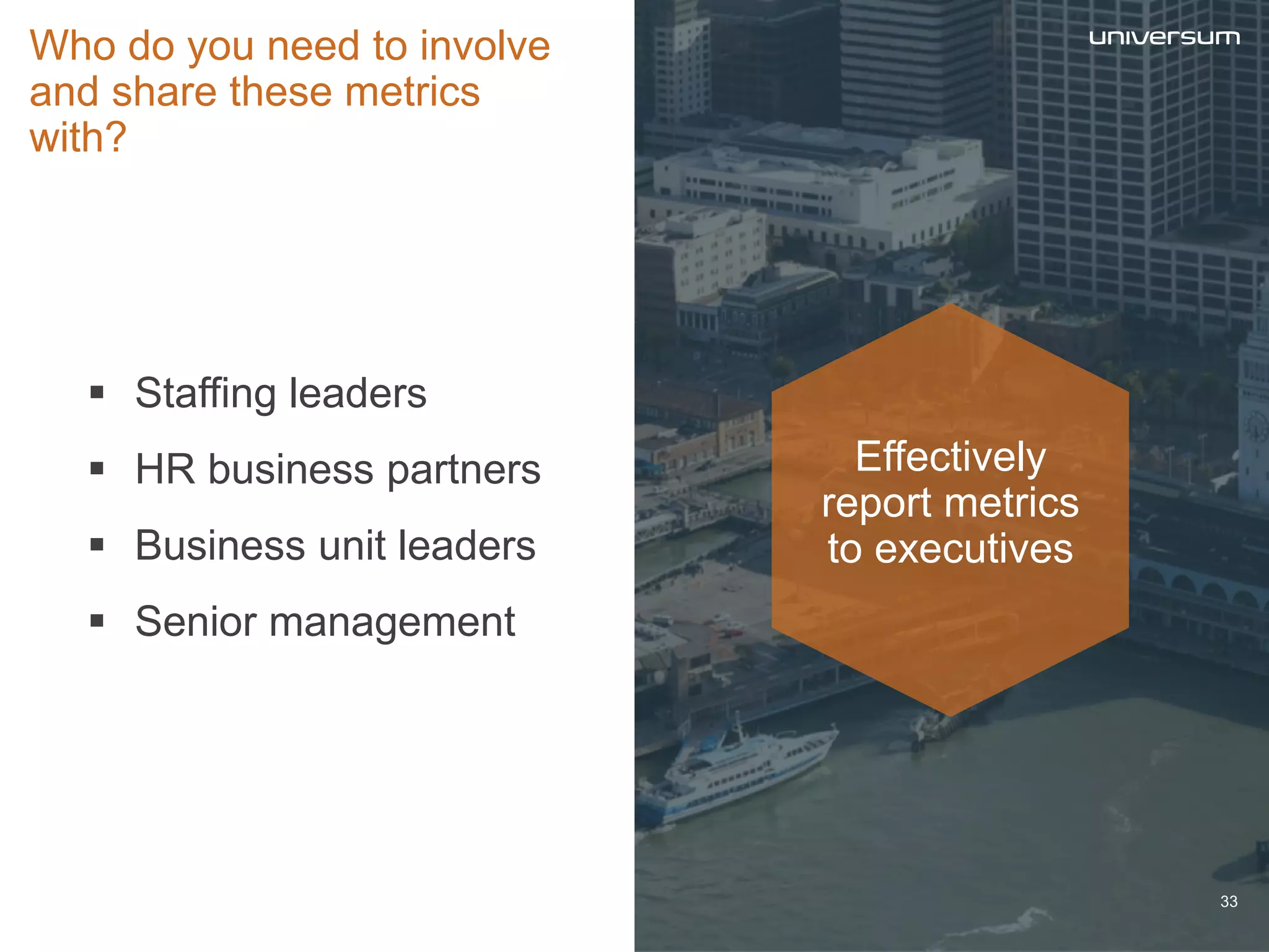  Staffing leaders
 HR business partners
 Business unit leaders
 Senior management
Who do you need to involve
and share these metrics
with?
Effectively
report metrics
to executives
33
 