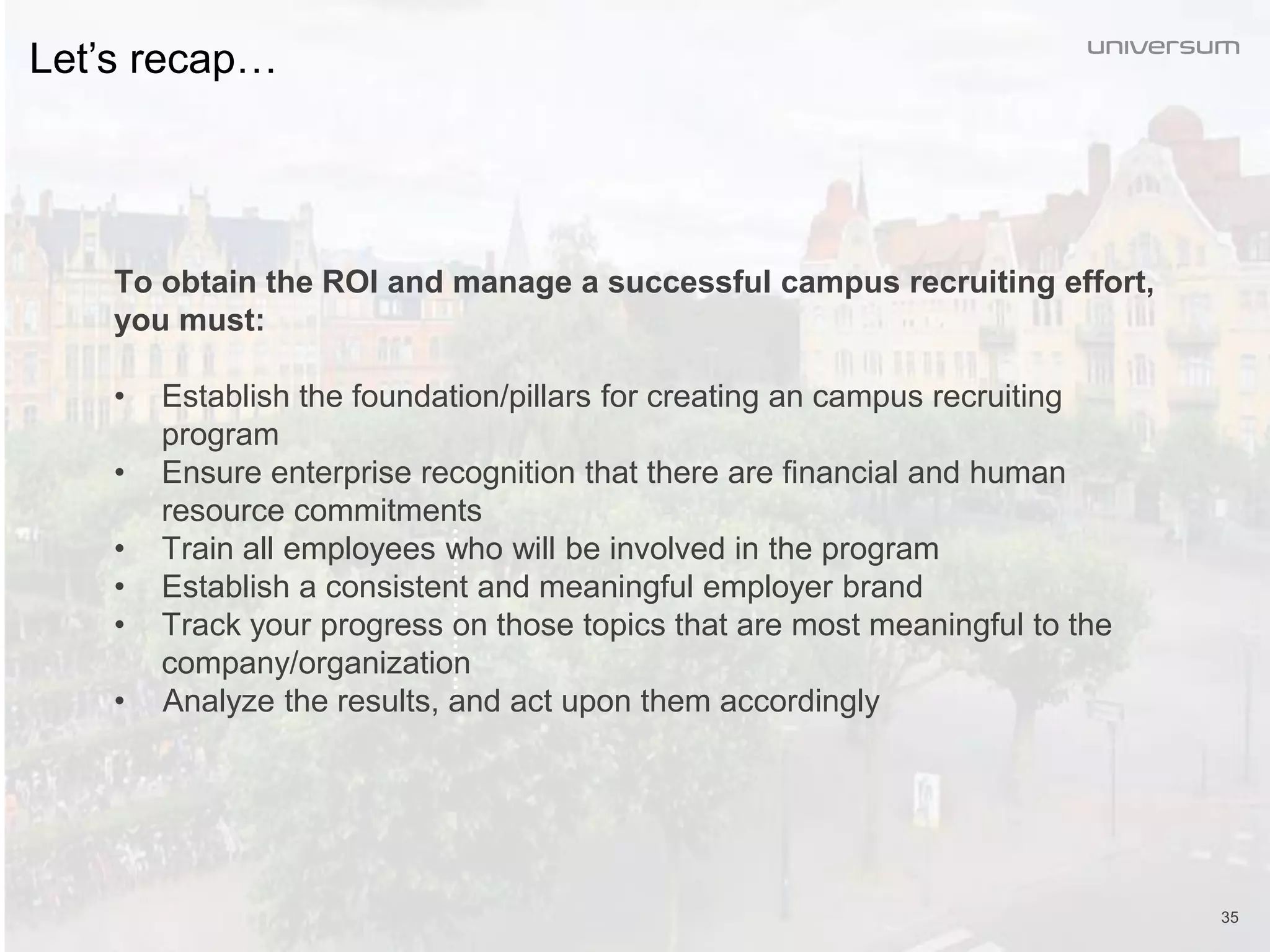 35
Let’s recap…
To obtain the ROI and manage a successful campus recruiting effort,
you must:
• Establish the foundation/pillars for creating an campus recruiting
program
• Ensure enterprise recognition that there are financial and human
resource commitments
• Train all employees who will be involved in the program
• Establish a consistent and meaningful employer brand
• Track your progress on those topics that are most meaningful to the
company/organization
• Analyze the results, and act upon them accordingly
 