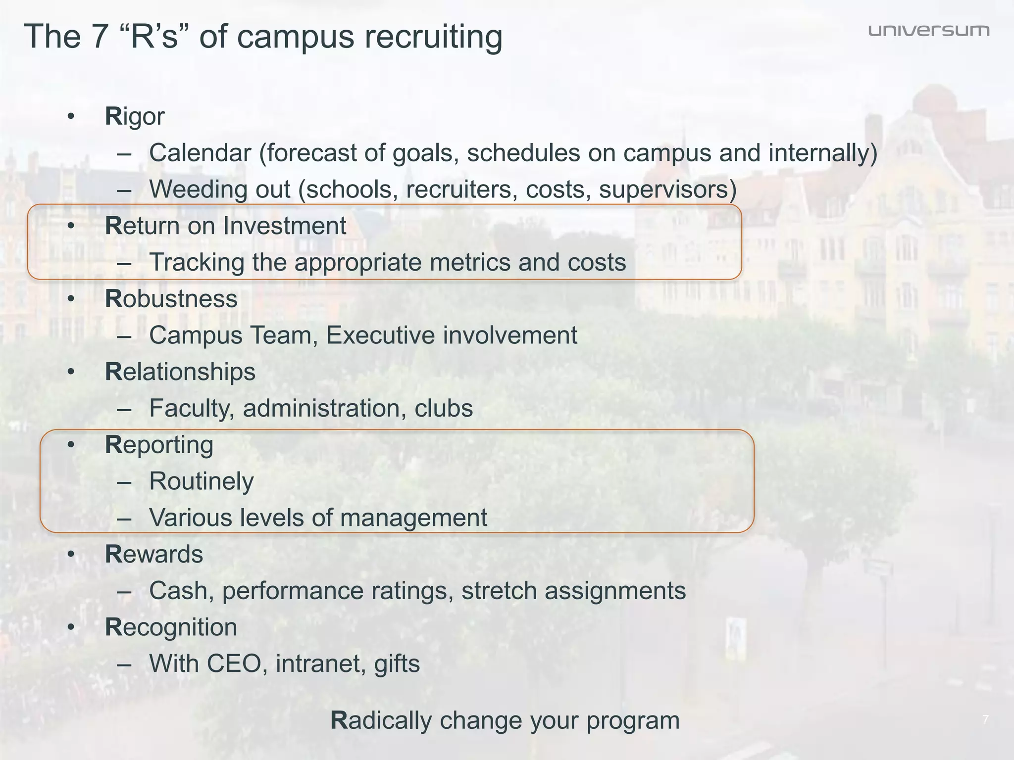 The 7 “R’s” of campus recruiting
7
• Rigor
– Calendar (forecast of goals, schedules on campus and internally)
– Weeding out (schools, recruiters, costs, supervisors)
• Return on Investment
– Tracking the appropriate metrics and costs
• Robustness
– Campus Team, Executive involvement
• Relationships
– Faculty, administration, clubs
• Reporting
– Routinely
– Various levels of management
• Rewards
– Cash, performance ratings, stretch assignments
• Recognition
– With CEO, intranet, gifts
Radically change your program
 