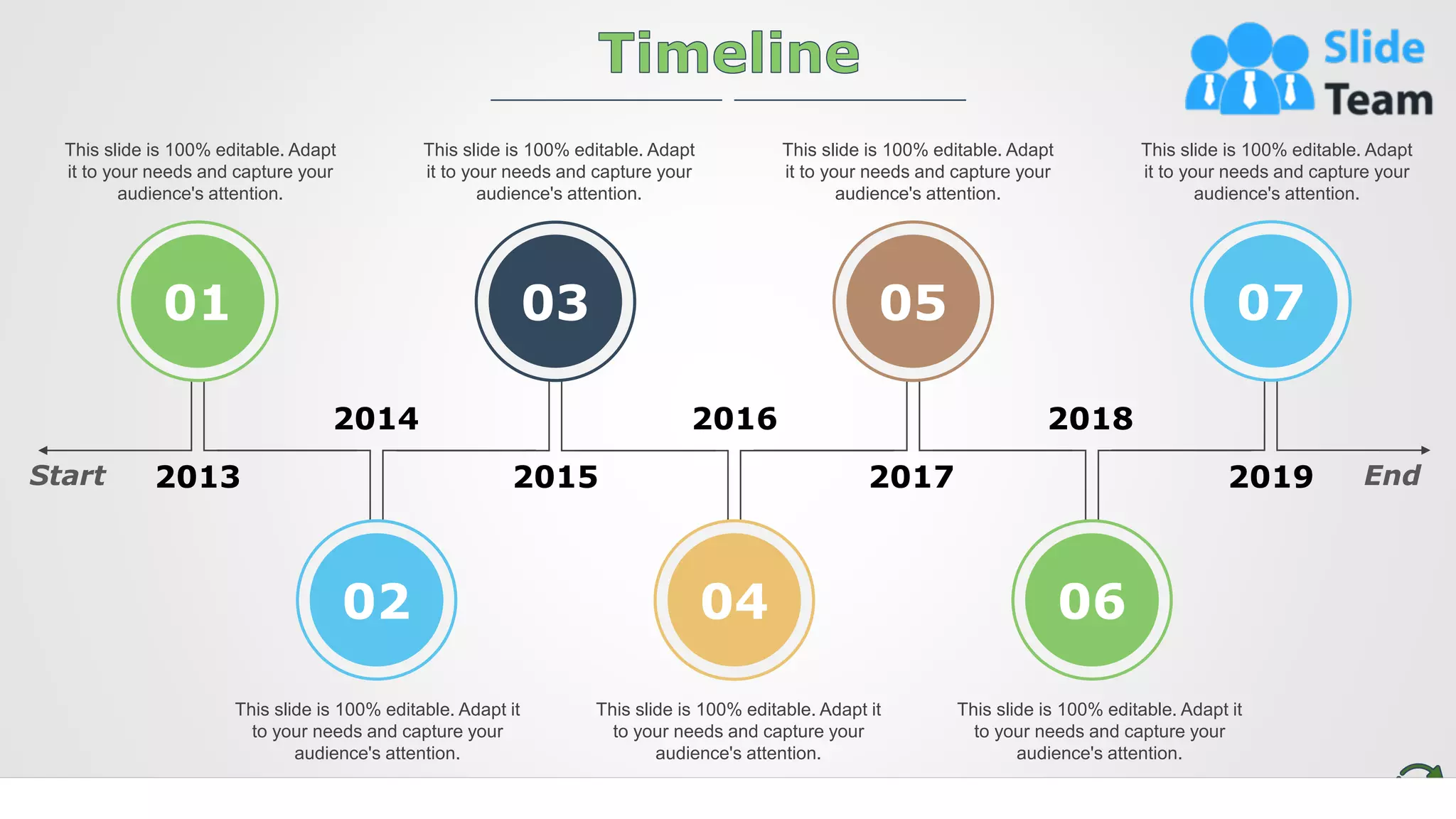 19
This slide is 100% editable. Adapt
it to your needs and capture your
audience's attention.
This slide is 100% editable. Adapt
it to your needs and capture your
audience's attention.
This slide is 100% editable. Adapt
it to your needs and capture your
audience's attention.
This slide is 100% editable. Adapt
it to your needs and capture your
audience's attention.
This slide is 100% editable. Adapt it
to your needs and capture your
audience's attention.
This slide is 100% editable. Adapt it
to your needs and capture your
audience's attention.
This slide is 100% editable. Adapt it
to your needs and capture your
audience's attention.
2013
2014 2016 2018
2019
2017
2015
Start End
01
02
03
04
05
06
07
 