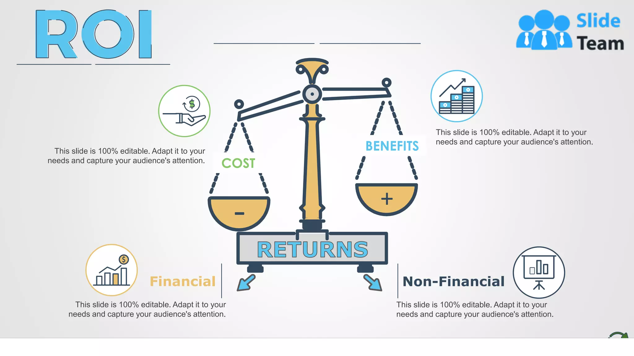 3
COST
BENEFITS
+
-
This slide is 100% editable. Adapt it to your
needs and capture your audience's attention.
This slide is 100% editable. Adapt it to your
needs and capture your audience's attention.
Financial
This slide is 100% editable. Adapt it to your
needs and capture your audience's attention.
Non-Financial
This slide is 100% editable. Adapt it to your
needs and capture your audience's attention.
 