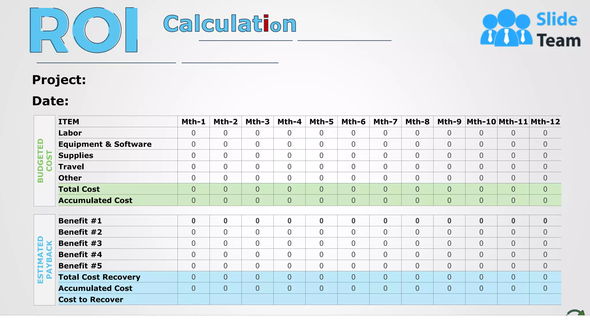 5
ITEM Mth-1 Mth-2 Mth-3 Mth-4 Mth-5 Mth-6 Mth-7 Mth-8 Mth-9 Mth-10 Mth-11 Mth-12
Labor 0 0 0 0 0 0 0 0 0 0 0 0
Equipment & Software 0 0 0 0 0 0 0 0 0 0 0 0
Supplies 0 0 0 0 0 0 0 0 0 0 0 0
Travel 0 0 0 0 0 0 0 0 0 0 0 0
Other 0 0 0 0 0 0 0 0 0 0 0 0
Total Cost 0 0 0 0 0 0 0 0 0 0 0 0
Accumulated Cost 0 0 0 0 0 0 0 0 0 0 0 0
Benefit #1 0 0 0 0 0 0 0 0 0 0 0 0
Benefit #2 0 0 0 0 0 0 0 0 0 0 0 0
Benefit #3 0 0 0 0 0 0 0 0 0 0 0 0
Benefit #4 0 0 0 0 0 0 0 0 0 0 0 0
Benefit #5 0 0 0 0 0 0 0 0 0 0 0 0
Total Cost Recovery 0 0 0 0 0 0 0 0 0 0 0 0
Accumulated Cost 0 0 0 0 0 0 0 0 0 0 0 0
Cost to Recover
BUDGETED
COST
ESTIMATED
PAYBACK
Project:
Date:
This slide is 100% editable. Adapt it to your needs and capture your audience's attention.
 