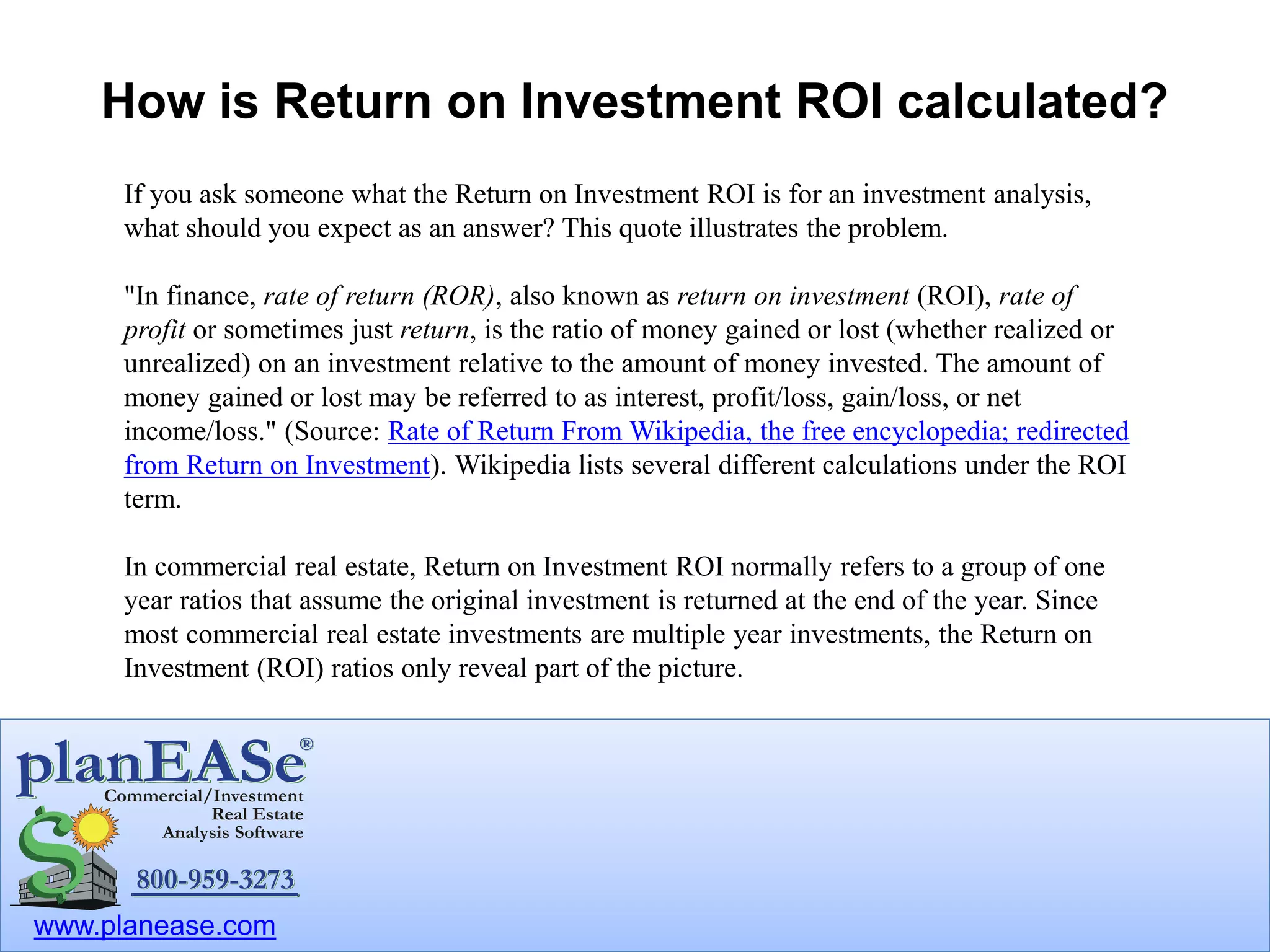 www.planease.com
How is Return on Investment ROI calculated?
If you ask someone what the Return on Investment ROI is for an investment analysis,
what should you expect as an answer? This quote illustrates the problem.
"In finance, rate of return (ROR), also known as return on investment (ROI), rate of
profit or sometimes just return, is the ratio of money gained or lost (whether realized or
unrealized) on an investment relative to the amount of money invested. The amount of
money gained or lost may be referred to as interest, profit/loss, gain/loss, or net
income/loss." (Source: Rate of Return From Wikipedia, the free encyclopedia; redirected
from Return on Investment). Wikipedia lists several different calculations under the ROI
term.
In commercial real estate, Return on Investment ROI normally refers to a group of one
year ratios that assume the original investment is returned at the end of the year. Since
most commercial real estate investments are multiple year investments, the Return on
Investment (ROI) ratios only reveal part of the picture.
 