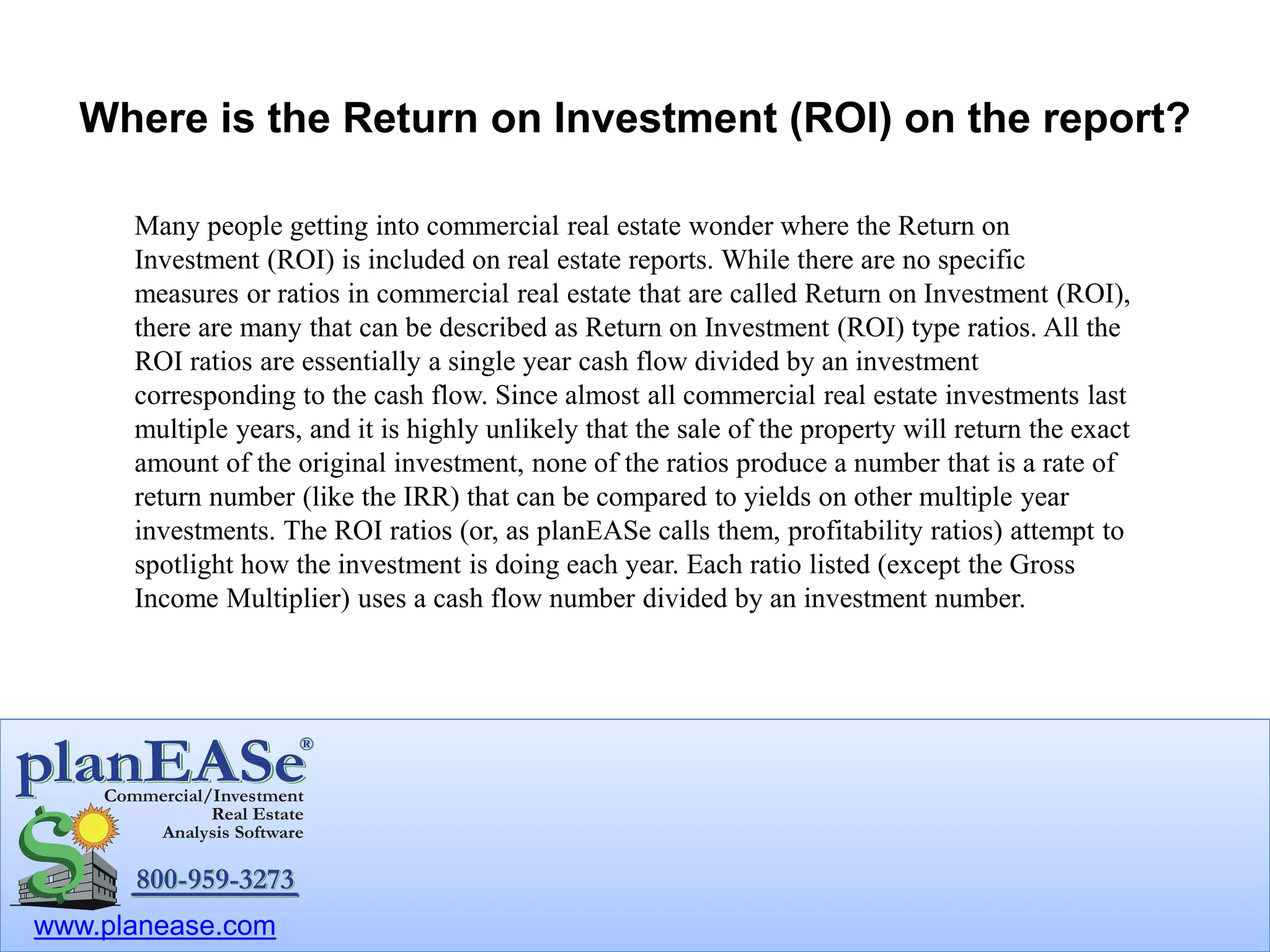 www.planease.com
Where is the Return on Investment (ROI) on the report?
Many people getting into commercial real estate wonder where the Return on
Investment (ROI) is included on real estate reports. While there are no specific
measures or ratios in commercial real estate that are called Return on Investment (ROI),
there are many that can be described as Return on Investment (ROI) type ratios. All the
ROI ratios are essentially a single year cash flow divided by an investment
corresponding to the cash flow. Since almost all commercial real estate investments last
multiple years, and it is highly unlikely that the sale of the property will return the exact
amount of the original investment, none of the ratios produce a number that is a rate of
return number (like the IRR) that can be compared to yields on other multiple year
investments. The ROI ratios (or, as planEASe calls them, profitability ratios) attempt to
spotlight how the investment is doing each year. Each ratio listed (except the Gross
Income Multiplier) uses a cash flow number divided by an investment number.
 