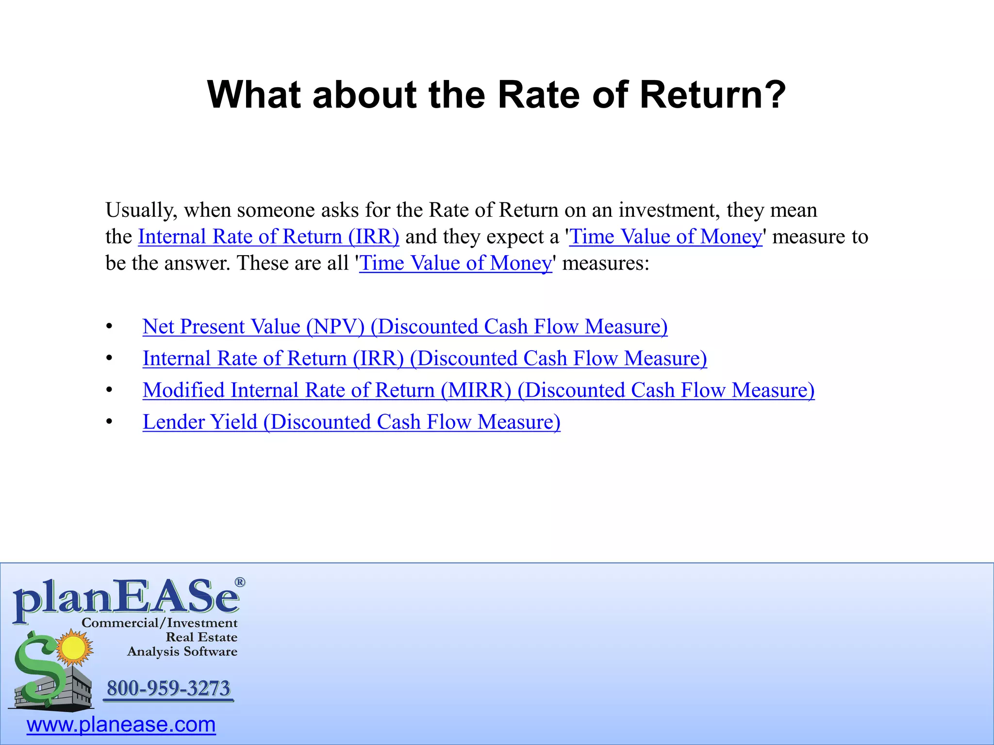 www.planease.com
What about the Rate of Return?
Usually, when someone asks for the Rate of Return on an investment, they mean
the Internal Rate of Return (IRR) and they expect a 'Time Value of Money' measure to
be the answer. These are all 'Time Value of Money' measures:
• Net Present Value (NPV) (Discounted Cash Flow Measure)
• Internal Rate of Return (IRR) (Discounted Cash Flow Measure)
• Modified Internal Rate of Return (MIRR) (Discounted Cash Flow Measure)
• Lender Yield (Discounted Cash Flow Measure)
 