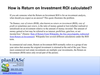 www.planease.com
How is Return on Investment ROI calculated?
If you ask someone what the Return on Investment ROI is for an investment analysis,
what should you expect as an answer? This quote illustrates the problem.
"In finance, rate of return (ROR), also known as return on investment (ROI), rate of
profit or sometimes just return, is the ratio of money gained or lost (whether realized or
unrealized) on an investment relative to the amount of money invested. The amount of
money gained or lost may be referred to as interest, profit/loss, gain/loss, or net
income/loss." (Source: Rate of Return From Wikipedia, the free encyclopedia; redirected
from Return on Investment). Wikipedia lists several different calculations under the ROI
term.
In commercial real estate, Return on Investment ROI normally refers to a group of one
year ratios that assume the original investment is returned at the end of the year. Since
most commercial real estate investments are multiple year investments, the Return on
Investment (ROI) ratios only reveal part of the picture.
 