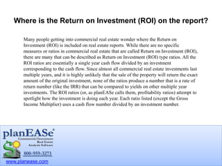 www.planease.com
Where is the Return on Investment (ROI) on the report?
Many people getting into commercial real estate wonder where the Return on
Investment (ROI) is included on real estate reports. While there are no specific
measures or ratios in commercial real estate that are called Return on Investment (ROI),
there are many that can be described as Return on Investment (ROI) type ratios. All the
ROI ratios are essentially a single year cash flow divided by an investment
corresponding to the cash flow. Since almost all commercial real estate investments last
multiple years, and it is highly unlikely that the sale of the property will return the exact
amount of the original investment, none of the ratios produce a number that is a rate of
return number (like the IRR) that can be compared to yields on other multiple year
investments. The ROI ratios (or, as planEASe calls them, profitability ratios) attempt to
spotlight how the investment is doing each year. Each ratio listed (except the Gross
Income Multiplier) uses a cash flow number divided by an investment number.
 