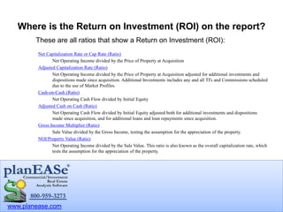 www.planease.com
Net Capitalization Rate or Cap Rate (Ratio)
Net Operating Income divided by the Price of Property at Acquisition
Adjusted Capitalization Rate (Ratio)
Net Operating Income divided by the Price of Property at Acquisition adjusted for additional investments and
dispositions made since acquisition. Additional Investments includes any and all TI's and Commissions scheduled
due to the use of Market Profiles.
Cash-on-Cash (Ratio)
Net Operating Cash Flow divided by Initial Equity
Adjusted Cash on Cash (Ratio)
Net Operating Cash Flow divided by Initial Equity adjusted both for additional investments and dispositions
made since acquisition, and for additional loans and loan repayments since acquisition.
Gross Income Multiplier (Ratio)
Sale Value divided by the Gross Income, testing the assumption for the appreciation of the property.
NOI/Property Value (Ratio)
Net Operating Income divided by the Sale Value. This ratio is also known as the overall capitalization rate, which
tests the assumption for the appreciation of the property.
Where is the Return on Investment (ROI) on the report?
These are all ratios that show a Return on Investment (ROI):
 