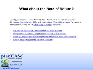www.planease.com
What about the Rate of Return?
Usually, when someone asks for the Rate of Return on an investment, they mean
the Internal Rate of Return (IRR) and they expect a 'Time Value of Money' measure to
be the answer. These are all 'Time Value of Money' measures:
• Net Present Value (NPV) (Discounted Cash Flow Measure)
• Internal Rate of Return (IRR) (Discounted Cash Flow Measure)
• Modified Internal Rate of Return (MIRR) (Discounted Cash Flow Measure)
• Lender Yield (Discounted Cash Flow Measure)
 