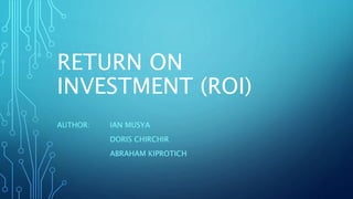 RETURN ON
INVESTMENT (ROI)
AUTHOR: IAN MUSYA
DORIS CHIRCHIR
ABRAHAM KIPROTICH
 