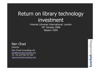 Internet Librarian International, London
                             16th October 2008
                                Session C204




Ken Chad
Director
Ken Chad Consulting Ltd
ken@kenchadconsulting.com
Te: +44 (0)7788 727 845
www.kenchadconsulting.com
 