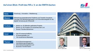 © FIR e. V. an der RWTH Aachen
Auf einen Blick: Profil des FIR e. V. an der RWTH Aachen
2
Geschäftsführer
Prof. Dr. Volker Stich
Direktorium
Prof. Dr. Günther Schuh
Mission Erforschung praxisrelevanter Probleme und Transfer innovativer
Lösungen der Betriebsorganisation und Informationslogistik für die
digitale Vernetzung der Wirtschaft
Portfolio  jährlich ca. 50 öffentlich geförderte Projekte,
 jährlich ca. 60 Projekte mit Industriekunden und
 diverse Transfermaßnahmen
Asset  über 50 wissenschaftliche,
 20 festangestellte und
 100 studentische Mitarbeiter
Themen  Produktionsmanagement,
 Dienstleistungsmanagement,
 Informationsmanagement und
 Business-Transformation
Motto Forschung – Innovation – Realisierung
 