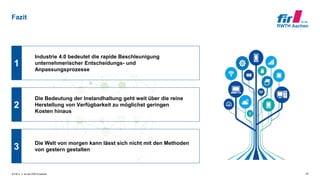 © FIR e. V. an der RWTH Aachen
Fazit
22
1
2
3
Die Bedeutung der Instandhaltung geht weit über die reine
Herstellung von Verfügbarkeit zu möglichst geringen
Kosten hinaus
Industrie 4.0 bedeutet die rapide Beschleunigung
unternehmerischer Entscheidungs- und
Anpassungsprozesse
Die Welt von morgen kann lässt sich nicht mit den Methoden
von gestern gestalten
 