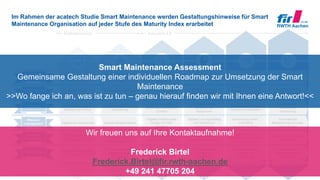© FIR e. V. an der RWTH Aachen
Im Rahmen der acatech Studie Smart Maintenance werden Gestaltungshinweise für Smart
Maintenance Organisation auf jeder Stufe des Maturity Index erarbeitet
23
Computerisierung Konnektivität Sichtbarkeit Transparenz Prognosefähigkeit Adaptierbarkeit
Digitalisierung Industrie 4.0
Gemeinsame
Planung
Verfügbarkeits-
orientierung
Flexibilität
Wissens-
management
Gemeinsame Planung in
Echtzeit mit Soll-Ist-
Abgleich
Prognosebasierte
Planung
Getrennte (manuelle)
Planung in Silos
Gemeinsame, statische
Planung über Silos
hinweg
Datenbasierte
Planungsoptimierung
Automatische,
dynamische Planung
Kennzahlen in Echtzeit
(z. B. OEE)
Szenarioprognose zu
Maßnahmen anhand
von Kennzahlen (z. B.
OEE)
Erfassung der
Ereignisse
Bestimmung relevanter
Kennzahlen (z. B. OEE)
Wirkbeziehung zwi-
schen Maßnahmen und
Kennzahlen (z. B. OEE)
Automatische Ent-
scheidung anhand
Kennzahlen (z. B. OEE)
Ressourcenverfüg-
barkeit und Allokation in
Echtzeit
Szenarioprognose der
Ressourcen Allokation
Statische Ressourcen
Optimierung in Silos
Statische Ressourcen
Optimierung
Bedarfsgerechte
Allokation von
Ressourcen
Automatische
Ressourcen
Optimierung
Digitaler Zwilling einer
Anlage mit Echt-
zeitdaten
Generierung autom.,
priorisierter
Lösungsvorschläge
Digitale Serviceberichte Globale Anlagenhistorie
Digitaler Lösungskatalog
und Verfahrens-
anweisungen
Automatische
Bereitstellung von notw.
Informationen
Ersatzteil-
management
Wertbeitrag
Ersatzteilbestände im
Netzwerk in Echtzeit
Optimierte Ersatz-
teilbedarfe im Netzwerk
(z. B. mit 3D-Druck)
Digitalisierte ET-
Informationen in Silos
Integriertes Ersatz-
teilwesen / Stamm-
daten-Management
Risiko-orientierte
Ersatzteil Bevorratung
Autonome, dynamische
Beschaffung
Digitaler Schatten des
Wertbeitrages über
Organisationgrenzen
Szenarioprognose
anhand des
Wertbeitrages
Erfassung der direkten
IH-Kosten
Output bezogene
Kostenerfassung
(Stückkosten)
Szenarioanalyse
anhand des
Wertbeitrages
Automatische Ent-
scheidung anhand
Wertbeitrag
Smart Maintenance Assessment
Gemeinsame Gestaltung einer individuellen Roadmap zur Umsetzung der Smart
Maintenance
>>Wo fange ich an, was ist zu tun – genau hierauf finden wir mit Ihnen eine Antwort!<<
Wir freuen uns auf Ihre Kontaktaufnahme!
Frederick Birtel
Frederick.Birtel@fir.rwth-aachen.de
+49 241 47705 204
 