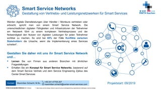 © FIR e. V. an der RWTH Aachen
Werden digitale Dienstleistungen über Händler / Monteure vertrieben oder
erbracht, spricht man von einem Smart Service Network. Die
unterschiedlichen digitalen Fähigkeiten und Infrastrukturen der Teilnehmer
am Netzwerk führt zu einem komplexen Vertriebsprozess und der
Notwendigkeit den Nutzen von digitalen Leistungen für jeden Teilnehmer
sichtbar zu machen. So sind bei 69% der Fälle Konflikte zwischen
Stakeholdern die Ursache, wenn die Implementierung eines Services
scheitert¹.
Gestalten Sie daher mit uns ihr Smart Service Network
und…
 Lernen Sie von Firmen aus anderen Branchen mit ähnlichen
Fragestellungen
 Erhalten Sie ein Konzept für Smart Service Networks, basierend auf
dem Smart Service Vertrieb und dem Service Engineering Zyklus des
Center Smart Services
Smart Service Networks
Gestaltung von Vertriebs- und Leistungsnetzwerken für Smart Services
Center Smart Services | RWTH Aachen Campus
Maximilian Schacht, M.Sc.
+49 241 47705 207
maximilian.schacht@center-smart-services.com
Kontakt Projektstart: 09/2019
1: https://www.service-design-network.org/community-knowledge/taming-organisational-challenges-in-service-design
 